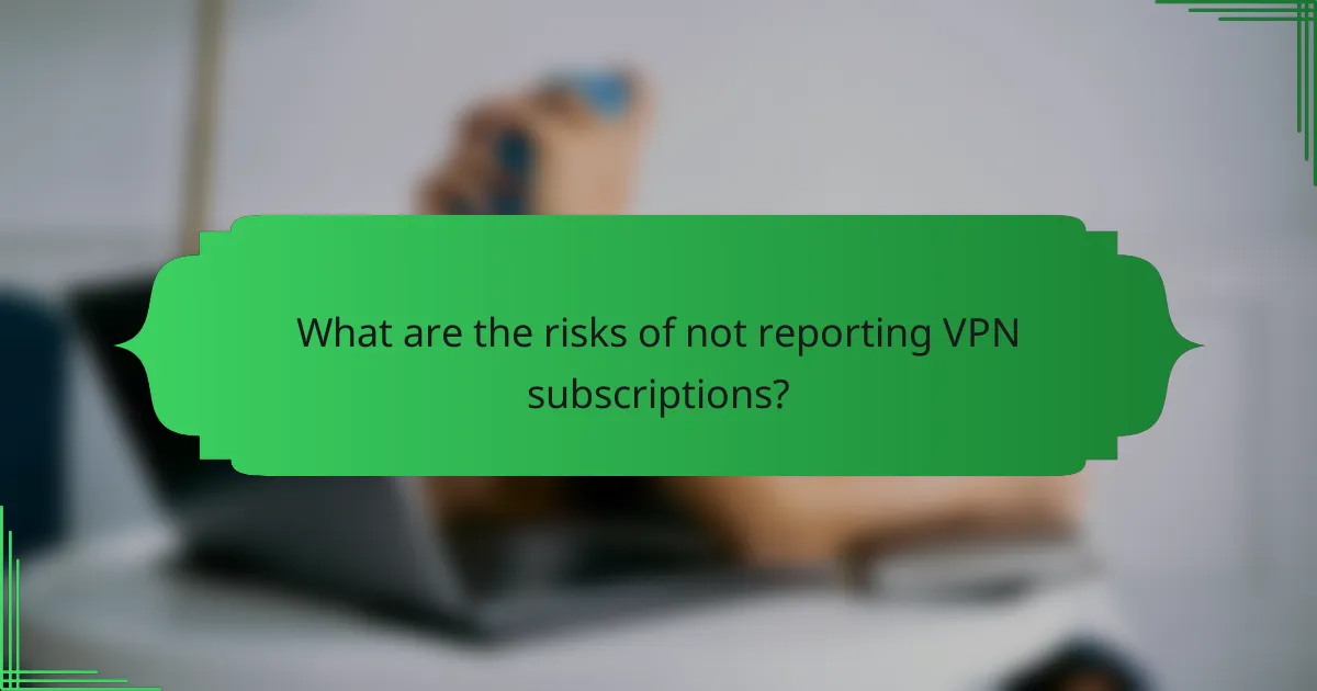 What are the risks of not reporting VPN subscriptions?